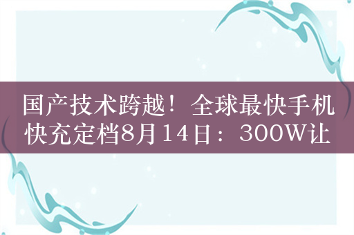 国产技术跨越！全球最快手机快充定档8月14日：300W让电量瞬间拉满