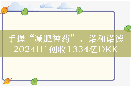 手握“减肥神药”，诺和诺德2024H1创收1334亿DKK