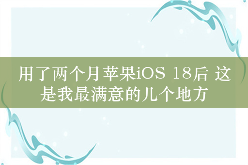 用了两个月苹果iOS 18后 这是我最满意的几个地方