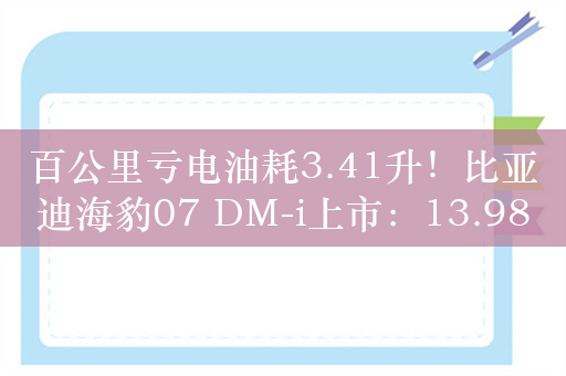 百公里亏电油耗3.41升！比亚迪海豹07 DM-i上市：13.98万起