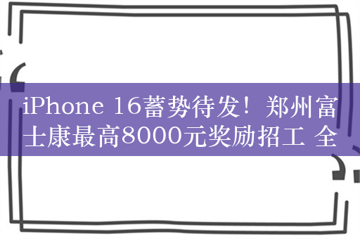 iPhone 16蓄势待发！郑州富士康最高8000元奖励招工 全力备货