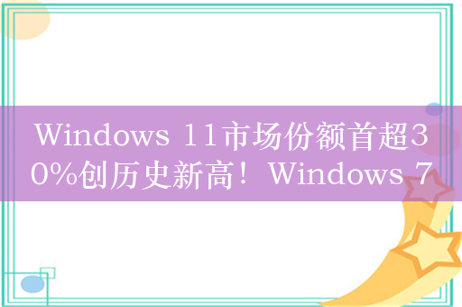 Windows 11市场份额首超30%创历史新高！Windows 7成第三大最受欢迎的系统