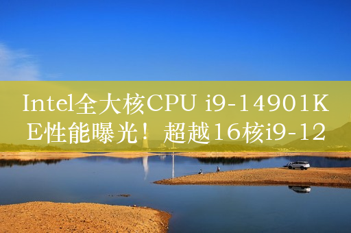 Intel全大核CPU i9-14901KE性能曝光！超越16核i9-12900KS