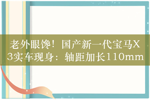 老外眼馋！国产新一代宝马X3实车现身：轴距加长110mm
