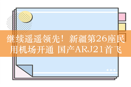 继续遥遥领先！新疆第26座民用机场开通 国产ARJ21首飞