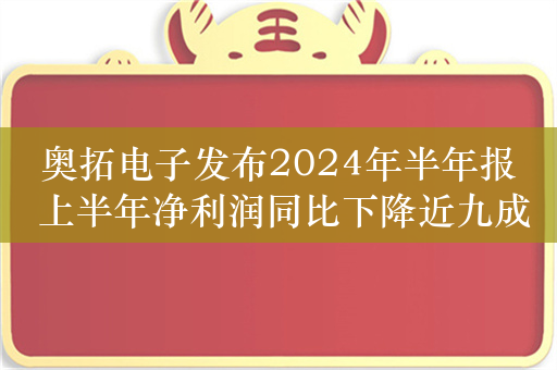 奥拓电子发布2024年半年报 上半年净利润同比下降近九成