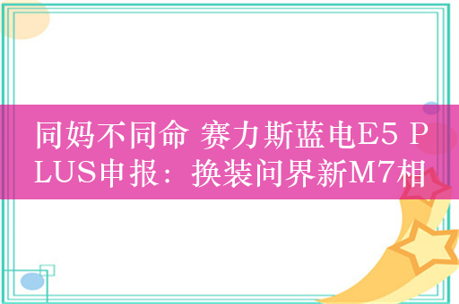 同妈不同命 赛力斯蓝电E5 PLUS申报：换装问界新M7相似前脸