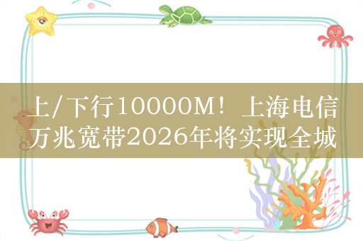 上/下行10000M！上海电信万兆宽带2026年将实现全城覆盖、299元套餐免费用