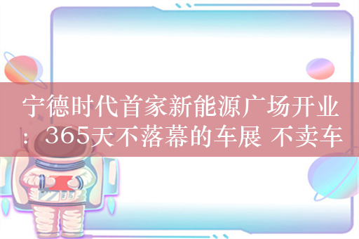 宁德时代首家新能源广场开业：365天不落幕的车展 不卖车