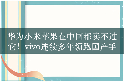 华为小米苹果在中国都卖不过它！vivo连续多年领跑国产手机市场：成功只靠本分