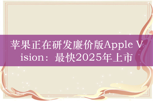 苹果正在研发廉价版Apple Vision：最快2025年上市