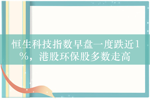 恒生科技指数早盘一度跌近1%，港股环保股多数走高