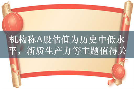 机构称A股估值为历史中低水平，新质生产力等主题值得关注