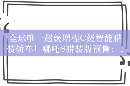 全球唯一超级增程C级智能猎装轿车！哪吒S猎装版预售：17.59万起