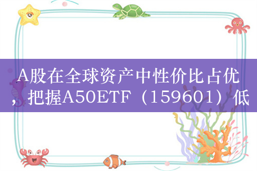 A股在全球资产中性价比占优，把握A50ETF（159601）低位反攻窗口