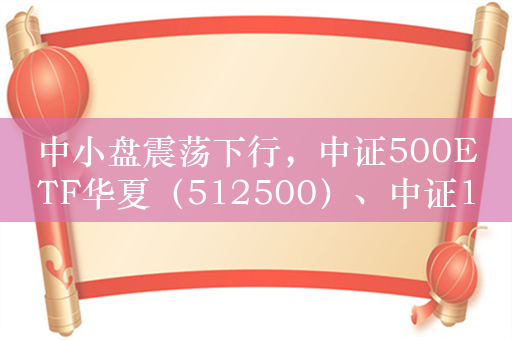 中小盘震荡下行，中证500ETF华夏（512500）、中证1000ETF（159845）交投持续活跃！