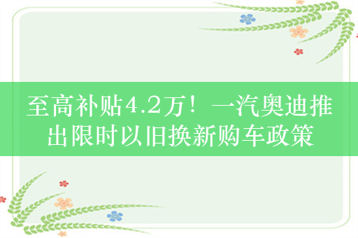 至高补贴4.2万！一汽奥迪推出限时以旧换新购车政策