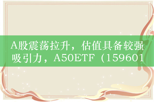 A股震荡拉升，估值具备较强吸引力，A50ETF（159601）交投活跃