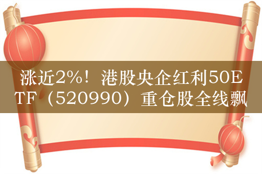 涨近2%！港股央企红利50ETF（520990）重仓股全线飘红，中国联通（0762）涨超4%