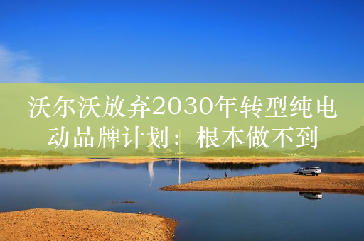 沃尔沃放弃2030年转型纯电动品牌计划：根本做不到