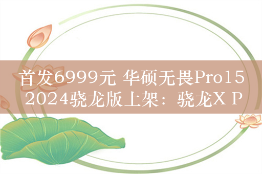 首发6999元 华硕无畏Pro15 2024骁龙版上架：骁龙X Plus+双雷电4