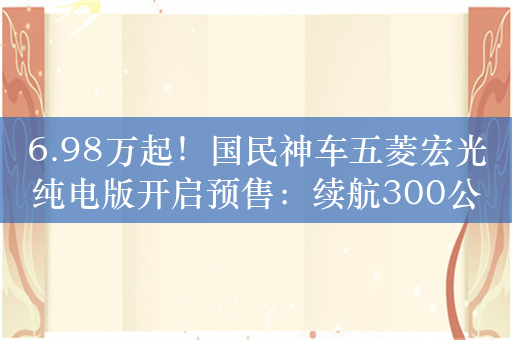 6.98万起！国民神车五菱宏光纯电版开启预售：续航300公里 