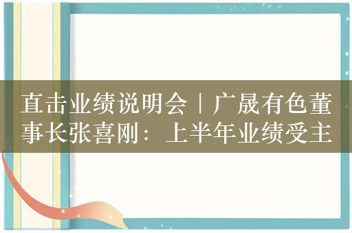 直击业绩说明会｜广晟有色董事长张喜刚：上半年业绩受主要产品价格大跌影响，三季度以来价格回暖