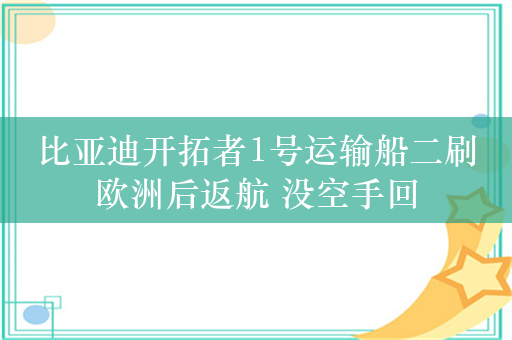 比亚迪开拓者1号运输船二刷欧洲后返航 没空手回