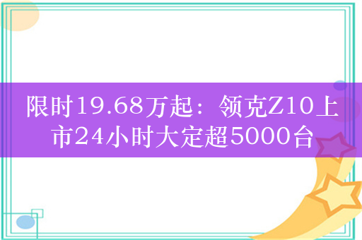 限时19.68万起：领克Z10上市24小时大定超5000台