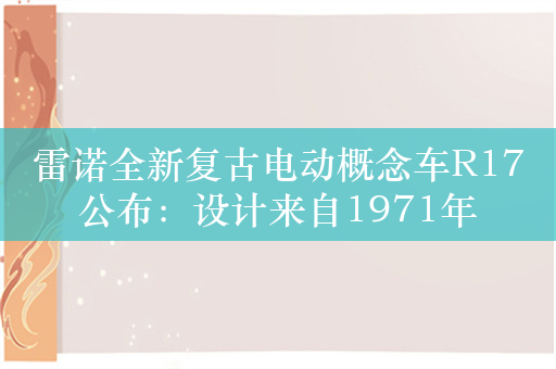 雷诺全新复古电动概念车R17公布：设计来自1971年