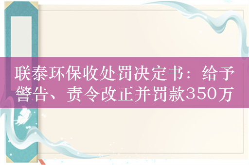 联泰环保收处罚决定书：给予警告、责令改正并罚款350万元，实控人之一黄婉茹被罚款470万元