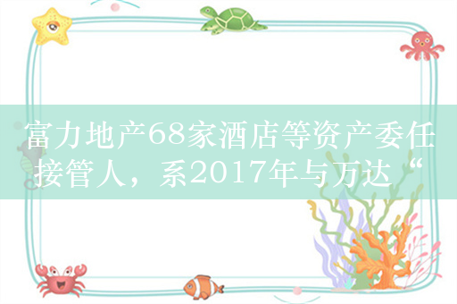 富力地产68家酒店等资产委任接管人，系2017年与万达“世纪交易”资产包重要部分