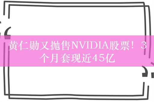 黄仁勋又抛售NVIDIA股票！3个月套现近45亿