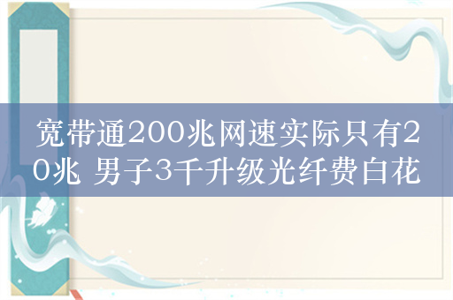 宽带通200兆网速实际只有20兆 男子3千升级光纤费白花引热议