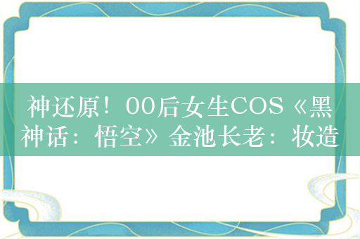 神还原！00后女生COS《黑神话：悟空》金池长老：妆造画了十几天