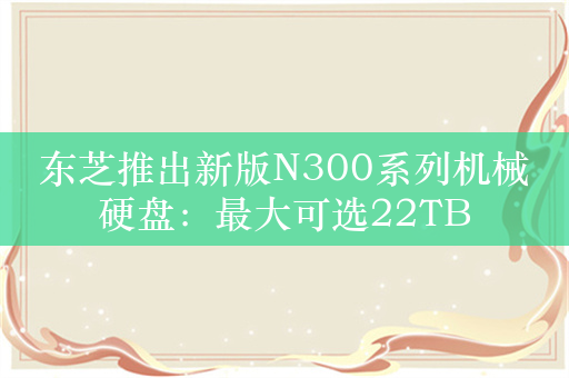 东芝推出新版N300系列机械硬盘：最大可选22TB