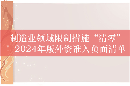 制造业领域限制措施“清零”！2024年版外资准入负面清单出炉 限制措施缩减至29条