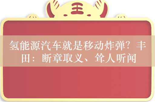 氢能源汽车就是移动炸弹？丰田：断章取义、耸人听闻