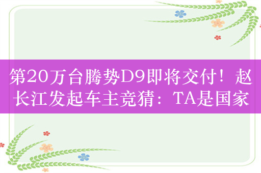 第20万台腾势D9即将交付！赵长江发起车主竞猜：TA是国家队歌手、音综大魔王