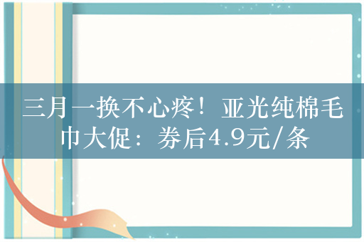 三月一换不心疼！亚光纯棉毛巾大促：券后4.9元/条