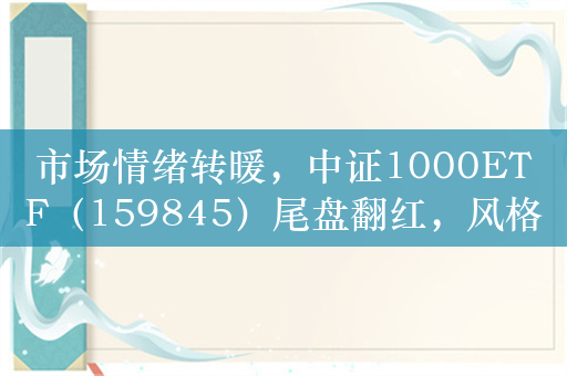 市场情绪转暖，中证1000ETF（159845）尾盘翻红，风格或将加速从大盘成长切换至中小盘价值