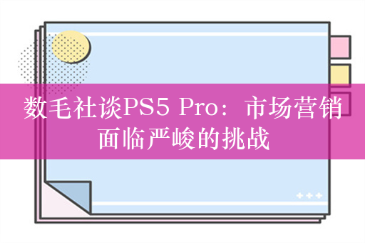 数毛社谈PS5 Pro：市场营销面临严峻的挑战