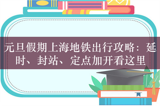 元旦假期上海地铁出行攻略：延时、封站、定点加开看这里