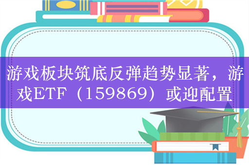 游戏板块筑底反弹趋势显著，游戏ETF（159869）或迎配置窗口