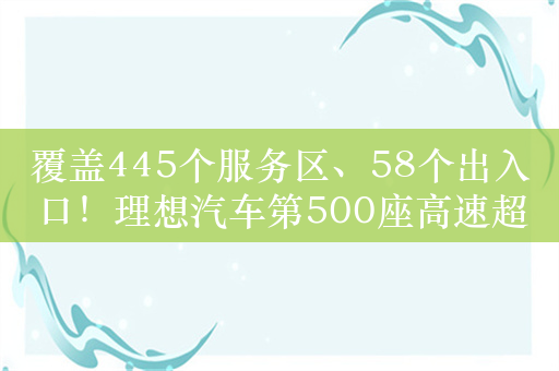 覆盖445个服务区、58个出入口！理想汽车第500座高速超充站上线