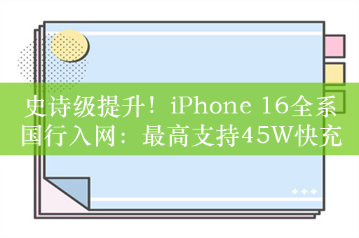 史诗级提升！iPhone 16全系国行入网：最高支持45W快充