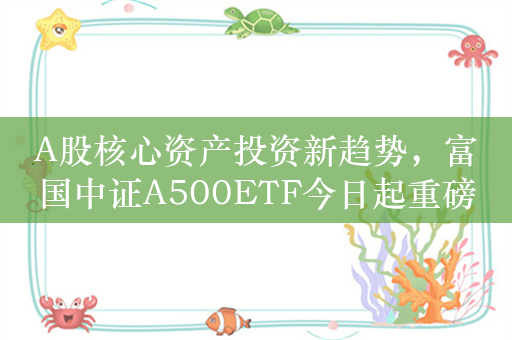 A股核心资产投资新趋势，富国中证A500ETF今日起重磅发行