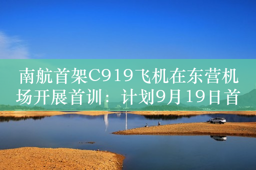 南航首架C919飞机在东营机场开展首训：计划9月19日首航