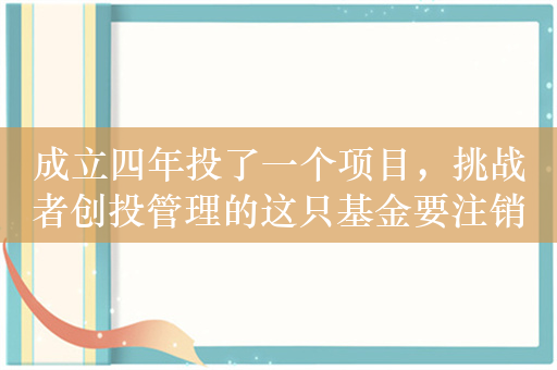 成立四年投了一个项目，挑战者创投管理的这只基金要注销