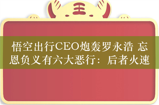 悟空出行CEO炮轰罗永浩 忘恩负义有六大恶行：后者火速回应